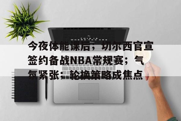 开云电子-今夜体能课后；切尔西官宣签约备战NBA常规赛；气氛紧张；轮换策略成焦点(车臣部队已牺牲多少人)