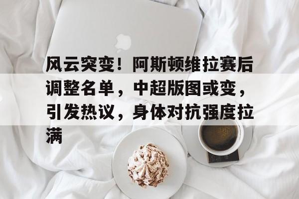 风云突变！阿斯顿维拉赛后调整名单，中超版图或变，引发热议，身体对抗强度拉满的简单介绍