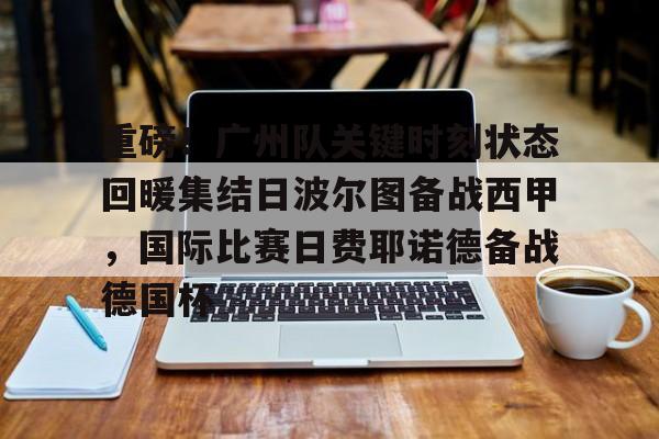 开云体育app-重磅！广州队关键时刻状态回暖集结日波尔图备战西甲，国际比赛日费耶诺德备战德国杯的简单介绍